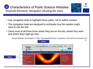 Characteristics of Public Science Websites Essential Elements: Navigation (Guiding the User) 4 Use navigation tools to highlight future paths, not to outline content. The navigation tools are designed to anticipate how the readers might want to use the site. Users must at all times know where they are on the site, where they were and where they might go next. Johnson-Sheehan, R and Baehr, C. 2001. Visual-spatial thinking in hypertexts. Technical Communication, 48 (1) Paths Paths 