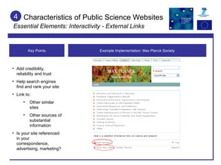 Characteristics of Public Science Websites Essential Elements: Interactivity - External Links 4 Example Implementation: Max Planck Society Key Points Add credibility, reliability and trust Help search engines find and rank your site Link to: Other similar sites Other sources of substantial information Is your site referenced in your correspondence, advertising, marketing? 