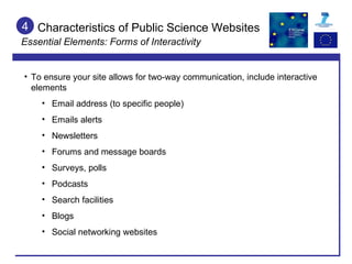 Characteristics of Public Science Websites Essential Elements: Forms of Interactivity 4 To ensure your site allows for two-way communication, include interactive elements Email address (to specific people) Emails alerts Newsletters Forums and message boards Surveys, polls Podcasts Search facilities Blogs Social networking websites 
