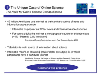1 40 million Americans use internet as their primary source of news and information about science Internet is as popular as TV for news and information about science For young adults the internet is most popular source for science news (44% - internet; 32% television) Pew Internet Project/Exploratorium report, Pew Research Centre, 2006 Television is main source of information about science Internet is means of obtaining greater detail on subject or in which participants have a particular interest Qualitative Study on the Image of Science and the Research Policy of the  European Union, European Commission - DG Research & Communication, 2008 The Unique Case of Online Science The Need for Online Science Communication Need for a web presence 