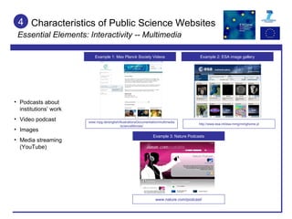 Characteristics of Public Science Websites Essential Elements: Interactivity -- Multimedia 4 Podcasts about institutions’ work Video podcast Images Media streaming (YouTube) Example 1: Max Planck Society Videos Example 3: Nature Podcasts Example 2: ESA image gallery www.nature.com/podcast/ www.mpg.de/english/illustrationsDocumentation/multimedia/scienceMovies/ http://www.esa.int/esa-mmg/mmghome.pl 