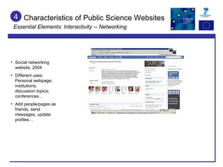 4 Social networking website, 2004 Different uses: Personal webpage; institutions; discussion topics; conferences…  Add people/pages as friends, send messages, update profiles… Characteristics of Public Science Websites Essential Elements: Interactivity -- Networking 