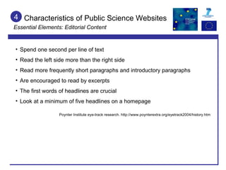 4 Spend one second per line of text Read the left side more than the right side Read more frequently short paragraphs and introductory paragraphs Are encouraged to read by excerpts The first words of headlines are crucial Look at a minimum of five headlines on a homepage Poynter Institute eye-track research. http://www.poynterextra.org/eyetrack2004/history.htm Characteristics of Public Science Websites Essential Elements: Editorial Content 