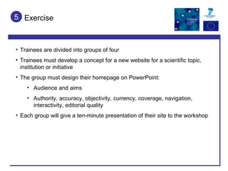 Exercise 5 Trainees are divided into groups of four Trainees must develop a concept for a new website for a scientific topic, institution or initiative The group must design their homepage on PowerPoint: Audience and aims Authority, accuracy, objectivity, currency, coverage, navigation, interactivity, editorial quality Each group will give a ten-minute presentation of their site to the workshop 