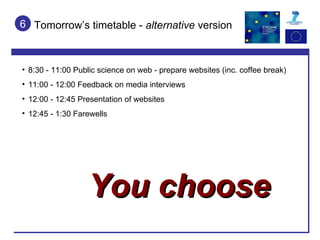 Tomorrow’s timetable -  alternative  version 6 8:30 - 11:00 Public science on web - prepare websites (inc. coffee break) 11:00 - 12:00 Feedback on media interviews 12:00 - 12:45 Presentation of websites 12:45 - 1:30 Farewells You choose 