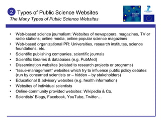 Types of Public Science Websites The Many Types of Public Science Websites Web-based science journalism: Websites of newspapers, magazines, TV or radio stations; online media, online popular science magazines Web-based organizational PR: Universities, research institutes, science foundations, etc. Scientific publishing companies, scientific journals Scientific libraries & databases (e.g. PubMed) Dissemination websites (related to research projects or programs) “ Issue-management” websites which try to influence public policy debates (run by concerned scientists or – hidden – by stakeholders) Educational & advisory websites (e.g. health information) Websites of individual scientists Online-community provided websites: Wikipedia & Co. Scientists’ Blogs, Facebook, YouTube, Twitter… 2 