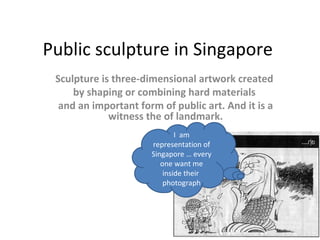Public sculpture in Singapore
 Sculpture is three-dimensional artwork created
     by shaping or combining hard materials
  and an important form of public art. And it is a
             witness the of landmark.
                              I am
                      representation of
                      Singapore … every
                         one want me
                          inside their
                          photograph
 