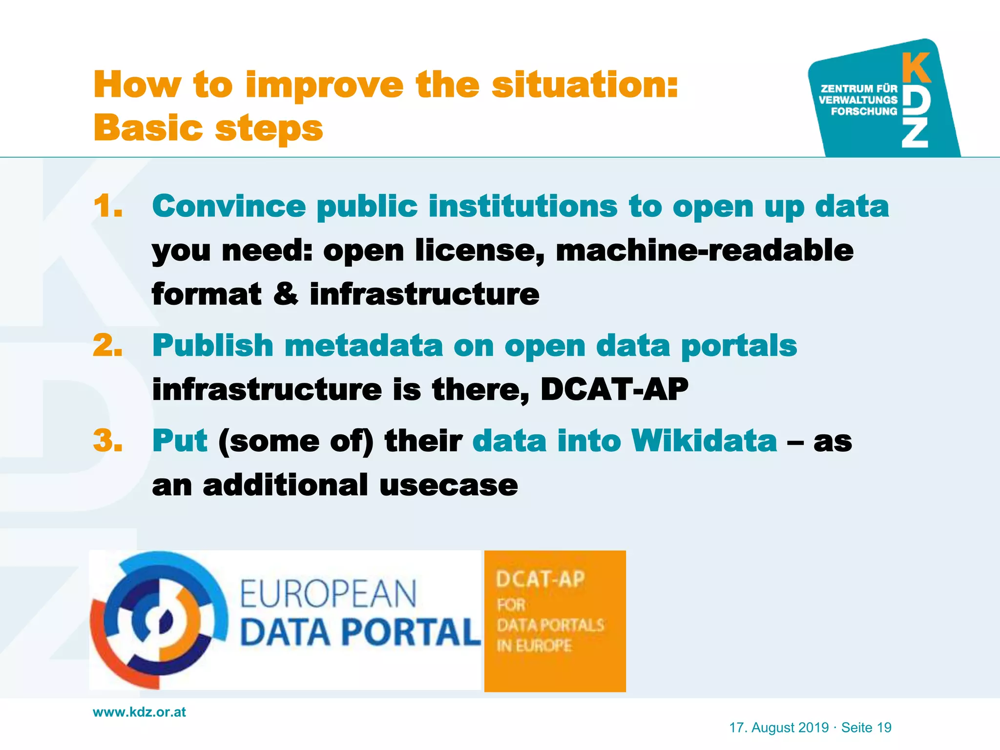 www.kdz.or.at
How to improve the situation:
Basic steps
1. Convince public institutions to open up data
you need: open license, machine-readable
format & infrastructure
2. Publish metadata on open data portals
infrastructure is there, DCAT-AP
3. Put (some of) their data into Wikidata – as
an additional usecase
17. August 2019 · Seite 19
 