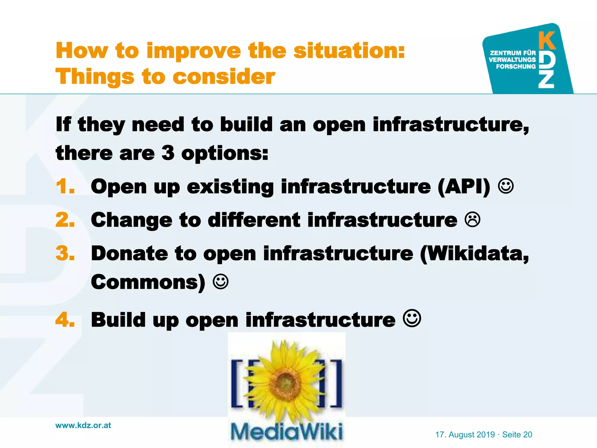 www.kdz.or.at
How to improve the situation:
Things to consider
If they need to build an open infrastructure,
there are 3 options:
1. Open up existing infrastructure (API) 
2. Change to different infrastructure 
3. Donate to open infrastructure (Wikidata,
Commons) 
4. Build up open infrastructure 
17. August 2019 · Seite 20
 