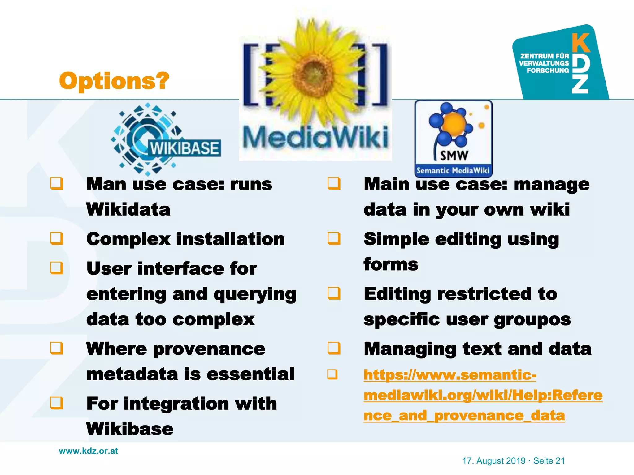 www.kdz.or.at
Options?
 Man use case: runs
Wikidata
 Complex installation
 User interface for
entering and querying
data too complex
 Where provenance
metadata is essential
 For integration with
Wikibase
 Main use case: manage
data in your own wiki
 Simple editing using
forms
 Editing restricted to
specific user groupos
 Managing text and data
 https://www.semantic-
mediawiki.org/wiki/Help:Refere
nce_and_provenance_data
17. August 2019 · Seite 21
 