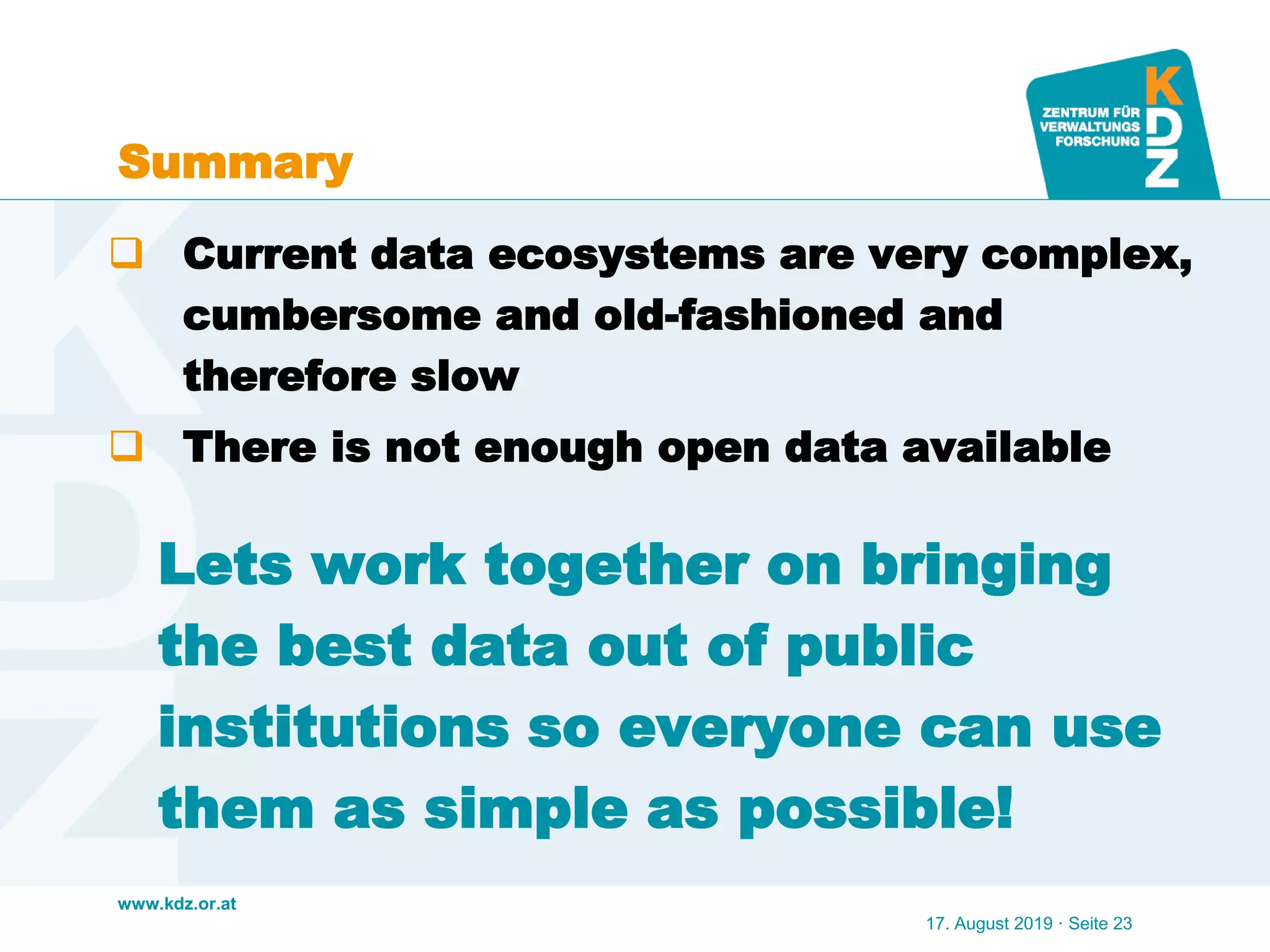 www.kdz.or.at
Lets work together on bringing
the best data out of public
institutions so everyone can use
them as simple as possible!
17. August 2019 · Seite 23
 Current data ecosystems are very complex,
cumbersome and old-fashioned and
therefore slow
 There is not enough open data available
Summary
 