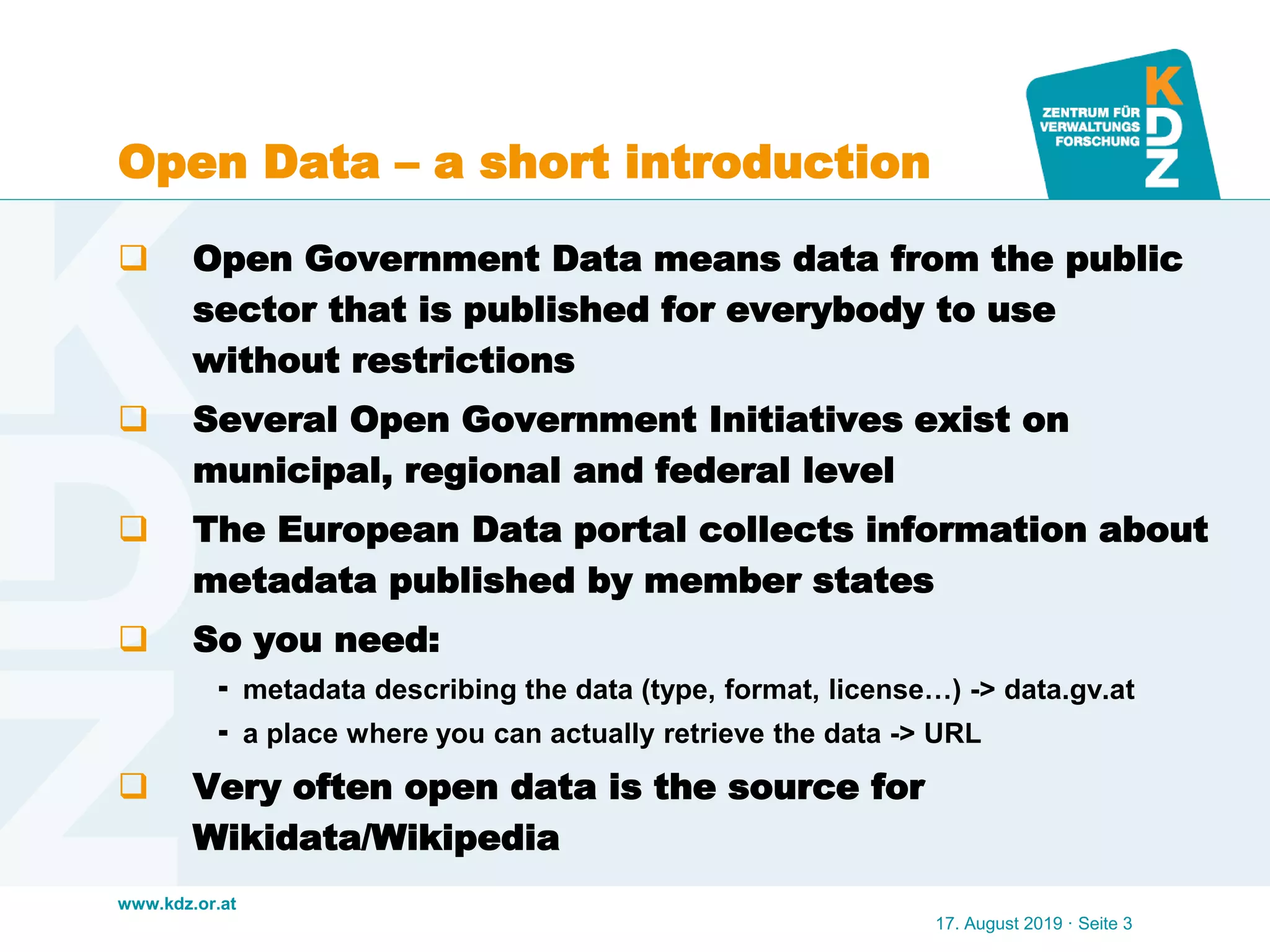 www.kdz.or.at
Open Data – a short introduction
 Open Government Data means data from the public
sector that is published for everybody to use
without restrictions
 Several Open Government Initiatives exist on
municipal, regional and federal level
 The European Data portal collects information about
metadata published by member states
 So you need:
 metadata describing the data (type, format, license…) -> data.gv.at
 a place where you can actually retrieve the data -> URL
 Very often open data is the source for
Wikidata/Wikipedia
17. August 2019 · Seite 3
 