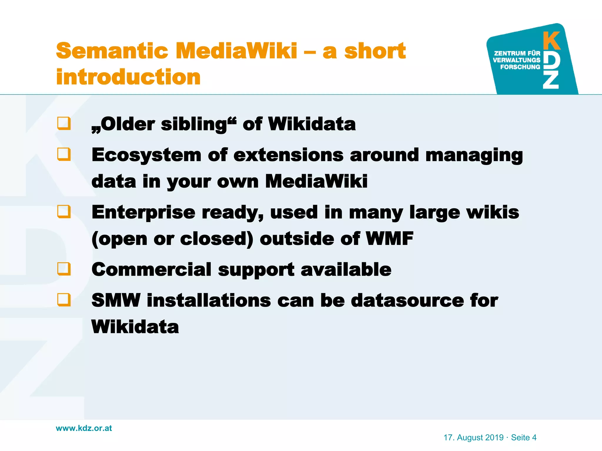 www.kdz.or.at
Semantic MediaWiki – a short
introduction
 „Older sibling“ of Wikidata
 Ecosystem of extensions around managing
data in your own MediaWiki
 Enterprise ready, used in many large wikis
(open or closed) outside of WMF
 Commercial support available
 SMW installations can be datasource for
Wikidata
17. August 2019 · Seite 4
 