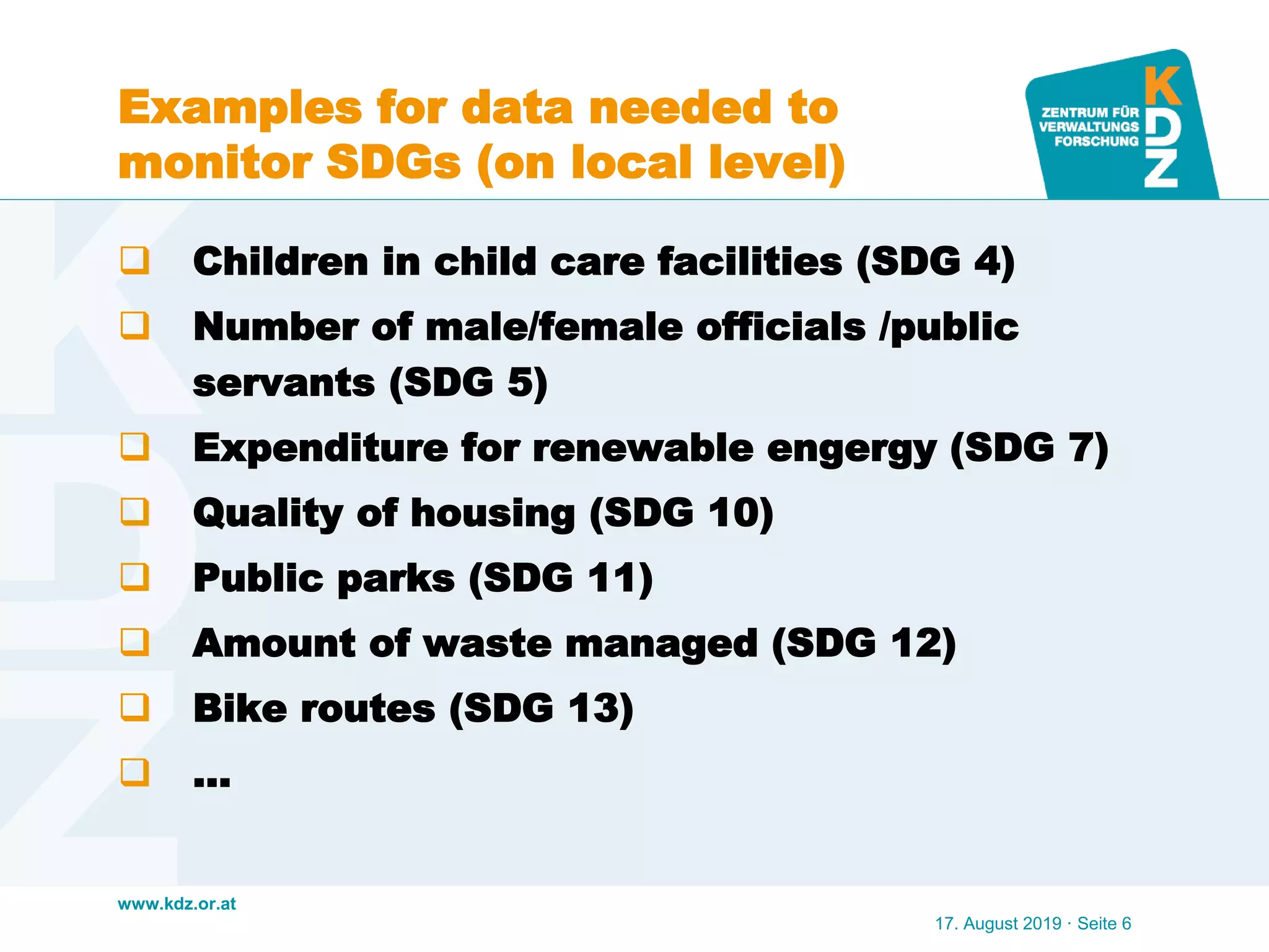 www.kdz.or.at
Examples for data needed to
monitor SDGs (on local level)
 Children in child care facilities (SDG 4)
 Number of male/female officials /public
servants (SDG 5)
 Expenditure for renewable engergy (SDG 7)
 Quality of housing (SDG 10)
 Public parks (SDG 11)
 Amount of waste managed (SDG 12)
 Bike routes (SDG 13)
 …
17. August 2019 · Seite 6
 