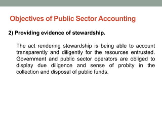 Objectives of Public Sector Accounting
2) Providing evidence of stewardship.
The act rendering stewardship is being able to account
transparently and diligently for the resources entrusted.
Government and public sector operators are obliged to
display due diligence and sense of probity in the
collection and disposal of public funds.
 