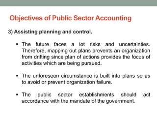 Objectives of Public Sector Accounting
3) Assisting planning and control.
▪ The future faces a lot risks and uncertainties.
Therefore, mapping out plans prevents an organization
from drifting since plan of actions provides the focus of
activities which are being pursued.
▪ The unforeseen circumstance is built into plans so as
to avoid or prevent organization failure.
▪ The public sector establishments should act
accordance with the mandate of the government.
 