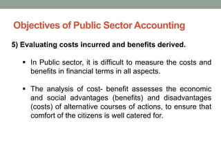 Objectives of Public Sector Accounting
5) Evaluating costs incurred and benefits derived.
▪ In Public sector, it is difficult to measure the costs and
benefits in financial terms in all aspects.
▪ The analysis of cost- benefit assesses the economic
and social advantages (benefits) and disadvantages
(costs) of alternative courses of actions, to ensure that
comfort of the citizens is well catered for.
 