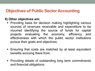 Objectives of Public Sector Accounting
6) Other objectives are:
▪ Providing basis for decision making highlighting various
sources of revenues receivable and expenditure to be
incurred identifying the source of funds for capital
projects evaluating the economy, efficiency and
effectiveness with which the public sector institutions
pursue their goals and objectives.
▪ Ensuring that costs are matched by at least equivalent
benefits accruing there from.
▪ Providing details of outstanding long term commitments
and financial obligations.
 