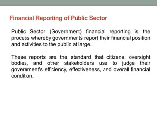 Financial Reporting of Public Sector
Public Sector (Government) financial reporting is the
process whereby governments report their financial position
and activities to the public at large.
These reports are the standard that citizens, oversight
bodies, and other stakeholders use to judge their
government's efficiency, effectiveness, and overall financial
condition.
 
