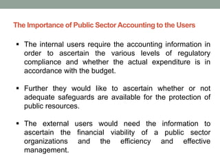 The Importance of Public Sector Accounting to the Users
▪ The internal users require the accounting information in
order to ascertain the various levels of regulatory
compliance and whether the actual expenditure is in
accordance with the budget.
▪ Further they would like to ascertain whether or not
adequate safeguards are available for the protection of
public resources.
▪ The external users would need the information to
ascertain the financial viability of a public sector
organizations and the efficiency and effective
management.
 