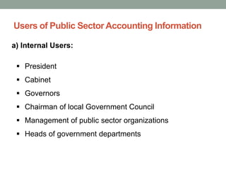 Users of Public Sector Accounting Information
a) Internal Users:
▪ President
▪ Cabinet
▪ Governors
▪ Chairman of local Government Council
▪ Management of public sector organizations
▪ Heads of government departments
 