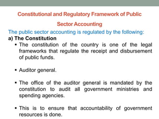 Constitutional and Regulatory Framework of Public
Sector Accounting
The public sector accounting is regulated by the following:
a) The Constitution
▪ The constitution of the country is one of the legal
frameworks that regulate the receipt and disbursement
of public funds.
▪ Auditor general.
▪ The office of the auditor general is mandated by the
constitution to audit all government ministries and
spending agencies.
▪ This is to ensure that accountability of government
resources is done.
 