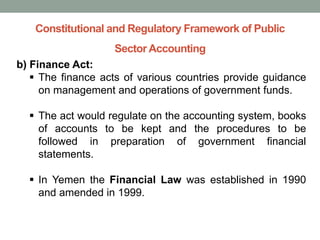 Constitutional and Regulatory Framework of Public
Sector Accounting
b) Finance Act:
▪ The finance acts of various countries provide guidance
on management and operations of government funds.
▪ The act would regulate on the accounting system, books
of accounts to be kept and the procedures to be
followed in preparation of government financial
statements.
▪ In Yemen the Financial Law was established in 1990
and amended in 1999.
 