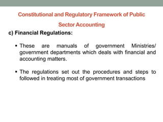 Constitutional and Regulatory Framework of Public
Sector Accounting
c) Financial Regulations:
▪ These are manuals of government Ministries/
government departments which deals with financial and
accounting matters.
▪ The regulations set out the procedures and steps to
followed in treating most of government transactions
 