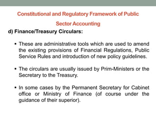 Constitutional and Regulatory Framework of Public
Sector Accounting
d) Finance/Treasury Circulars:
▪ These are administrative tools which are used to amend
the existing provisions of Financial Regulations, Public
Service Rules and introduction of new policy guidelines.
▪ The circulars are usually issued by Prim-Ministers or the
Secretary to the Treasury.
▪ In some cases by the Permanent Secretary for Cabinet
office or Ministry of Finance (of course under the
guidance of their superior).
 