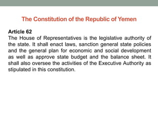 The Constitution of the Republic of Yemen
Article 62
The House of Representatives is the legislative authority of
the state. It shall enact laws, sanction general state policies
and the general plan for economic and social development
as well as approve state budget and the balance sheet. It
shall also oversee the activities of the Executive Authority as
stipulated in this constitution.
 