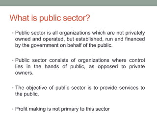 What is public sector?
• Public sector is all organizations which are not privately
owned and operated, but established, run and financed
by the government on behalf of the public.
• Public sector consists of organizations where control
lies in the hands of public, as opposed to private
owners.
• The objective of public sector is to provide services to
the public.
• Profit making is not primary to this sector
 