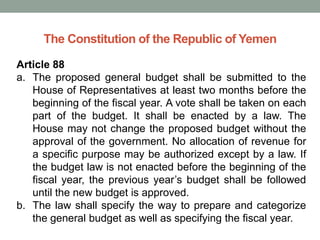 The Constitution of the Republic of Yemen
Article 88
a. The proposed general budget shall be submitted to the
House of Representatives at least two months before the
beginning of the fiscal year. A vote shall be taken on each
part of the budget. It shall be enacted by a law. The
House may not change the proposed budget without the
approval of the government. No allocation of revenue for
a specific purpose may be authorized except by a law. If
the budget law is not enacted before the beginning of the
fiscal year, the previous year’s budget shall be followed
until the new budget is approved.
b. The law shall specify the way to prepare and categorize
the general budget as well as specifying the fiscal year.
 
