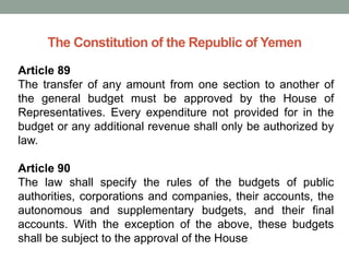 The Constitution of the Republic of Yemen
Article 89
The transfer of any amount from one section to another of
the general budget must be approved by the House of
Representatives. Every expenditure not provided for in the
budget or any additional revenue shall only be authorized by
law.
Article 90
The law shall specify the rules of the budgets of public
authorities, corporations and companies, their accounts, the
autonomous and supplementary budgets, and their final
accounts. With the exception of the above, these budgets
shall be subject to the approval of the House
 