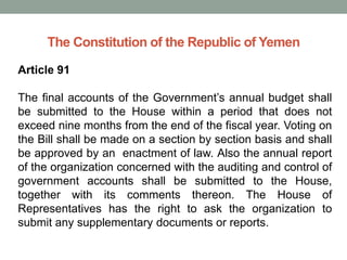 The Constitution of the Republic of Yemen
Article 91
The final accounts of the Government’s annual budget shall
be submitted to the House within a period that does not
exceed nine months from the end of the fiscal year. Voting on
the Bill shall be made on a section by section basis and shall
be approved by an enactment of law. Also the annual report
of the organization concerned with the auditing and control of
government accounts shall be submitted to the House,
together with its comments thereon. The House of
Representatives has the right to ask the organization to
submit any supplementary documents or reports.
 
