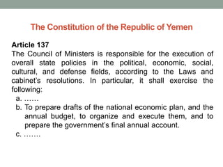 The Constitution of the Republic of Yemen
Article 137
The Council of Ministers is responsible for the execution of
overall state policies in the political, economic, social,
cultural, and defense fields, according to the Laws and
cabinet’s resolutions. In particular, it shall exercise the
following:
a. ……
b. To prepare drafts of the national economic plan, and the
annual budget, to organize and execute them, and to
prepare the government’s final annual account.
c. …….
 