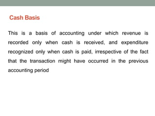 Cash Basis
This is a basis of accounting under which revenue is
recorded only when cash is received, and expenditure
recognized only when cash is paid, irrespective of the fact
that the transaction might have occurred in the previous
accounting period
 