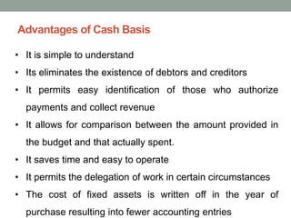 Advantages of Cash Basis
• It is simple to understand
• Its eliminates the existence of debtors and creditors
• It permits easy identification of those who authorize
payments and collect revenue
• It allows for comparison between the amount provided in
the budget and that actually spent.
• It saves time and easy to operate
• It permits the delegation of work in certain circumstances
• The cost of fixed assets is written off in the year of
purchase resulting into fewer accounting entries
 