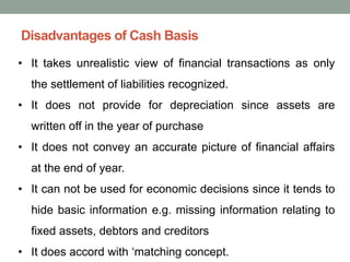 Disadvantages of Cash Basis
• It takes unrealistic view of financial transactions as only
the settlement of liabilities recognized.
• It does not provide for depreciation since assets are
written off in the year of purchase
• It does not convey an accurate picture of financial affairs
at the end of year.
• It can not be used for economic decisions since it tends to
hide basic information e.g. missing information relating to
fixed assets, debtors and creditors
• It does accord with ‘matching concept.
 