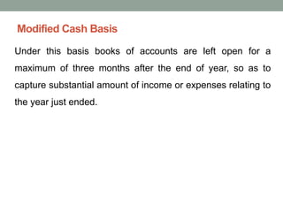 Modified Cash Basis
Under this basis books of accounts are left open for a
maximum of three months after the end of year, so as to
capture substantial amount of income or expenses relating to
the year just ended.
 