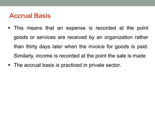 Accrual Basis
▪ This means that an expense is recorded at the point
goods or services are received by an organization rather
than thirty days later when the invoice for goods is paid.
Similarly, income is recorded at the point the sale is made
▪ The accrual basis is practiced in private sector.
 