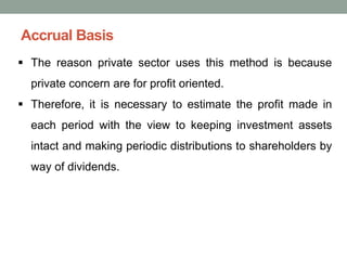 Accrual Basis
▪ The reason private sector uses this method is because
private concern are for profit oriented.
▪ Therefore, it is necessary to estimate the profit made in
each period with the view to keeping investment assets
intact and making periodic distributions to shareholders by
way of dividends.
 