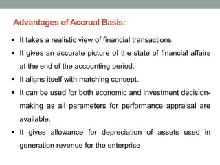 Advantages of Accrual Basis:
▪ It takes a realistic view of financial transactions
▪ It gives an accurate picture of the state of financial affairs
at the end of the accounting period.
▪ It aligns itself with matching concept.
▪ It can be used for both economic and investment decision-
making as all parameters for performance appraisal are
available.
▪ It gives allowance for depreciation of assets used in
generation revenue for the enterprise
 