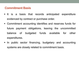 Commitment Basis
▪ It is a basis that records anticipated expenditure
evidenced by contract or purchase order.
▪ Commitment accounting identifies and reserves funds for
future payment obligations, leaving the uncommitted
balance of budgeted funds available for other
expenditures.
▪ In public sector financing, budgetary and accounting
systems are closely related to commitment basis.
 