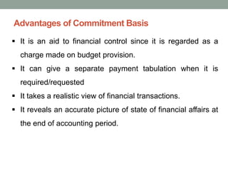 Advantages of Commitment Basis
▪ It is an aid to financial control since it is regarded as a
charge made on budget provision.
▪ It can give a separate payment tabulation when it is
required/requested
▪ It takes a realistic view of financial transactions.
▪ It reveals an accurate picture of state of financial affairs at
the end of accounting period.
 