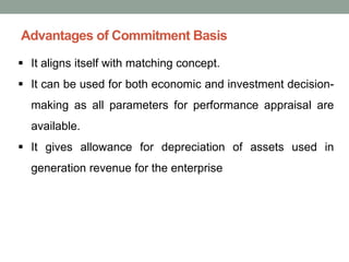 Advantages of Commitment Basis
▪ It aligns itself with matching concept.
▪ It can be used for both economic and investment decision-
making as all parameters for performance appraisal are
available.
▪ It gives allowance for depreciation of assets used in
generation revenue for the enterprise
 
