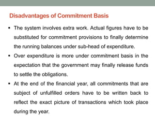 Disadvantages of Commitment Basis
▪ The system involves extra work. Actual figures have to be
substituted for commitment provisions to finally determine
the running balances under sub-head of expenditure.
▪ Over expenditure is more under commitment basis in the
expectation that the government may finally release funds
to settle the obligations.
▪ At the end of the financial year, all commitments that are
subject of unfulfilled orders have to be written back to
reflect the exact picture of transactions which took place
during the year.
 