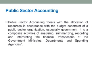 Public Sector Accounting
❑ Public Sector Accounting “deals with the allocation of
resources in accordance with the budget constraint of a
public sector organization, especially government. It is a
composite activities of analyzing, summarizing, recording
and interpreting the financial transactions of the
Government Ministries, Departments and Spending
Agencies”.
 