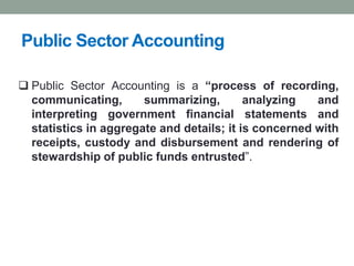 Public Sector Accounting
❑ Public Sector Accounting is a “process of recording,
communicating, summarizing, analyzing and
interpreting government financial statements and
statistics in aggregate and details; it is concerned with
receipts, custody and disbursement and rendering of
stewardship of public funds entrusted”.
 
