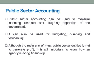 Public Sector Accounting
❑ Public sector accounting can be used to measure
incoming revenue and outgoing expenses of the
government.
❑ It can also be used for budgeting, planning and
forecasting.
❑ Although the main aim of most public sector entities is not
to generate profit, it is still important to know how an
agency is doing financially.
 