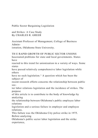 Public Sector Bargaining Legislation
and Strikes: A Case Study
By CHARLES R. GREER
Assistant Professor of Management, College of Business
Admin-
istration, Oklahoma State University.
TH E RAPID GROWTH OF PUBLIC SECTOR UNIONS
hascreated problems for state and local governments. States
have
reacted to this trend for unionization in a variety of ways. Some
states
have passed relatively comprehensive labor legislation while
others
have no such legislation.^ A question which has been the
subject of
recent research efforts concerns the relationship between public
sec-
tor labor relations legislation and the incidence of strikes. The
purpose
of this article is to contribute to the body of knowledge by
analyzing
the relationship between Oklahoma's public employee labor
relations
legislation and a serious failure in employer and employee
relations.
This failure was the Oklahoma City police strike in 1975.
Before analyzing
Oklahoma's public sector labor legislation and the strike
experience,
 